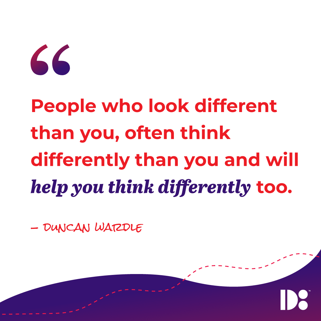 "People who look different than you, often think differently than you and will help you think differently too." - Duncan Wardle 