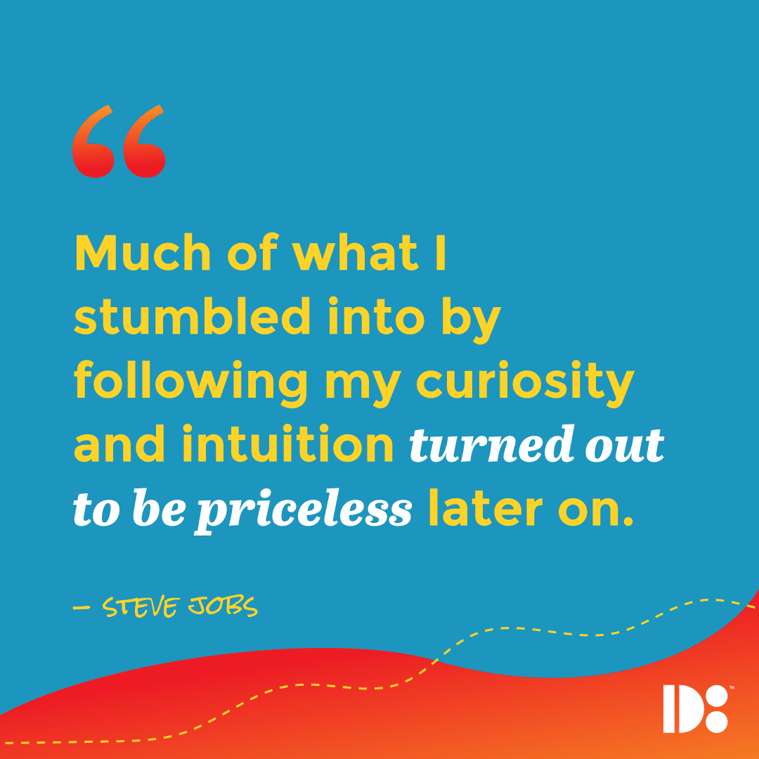 "Much of what I stumbled into by following my curiosity and intuition turned out to be priceless later on." - Steve Jobs