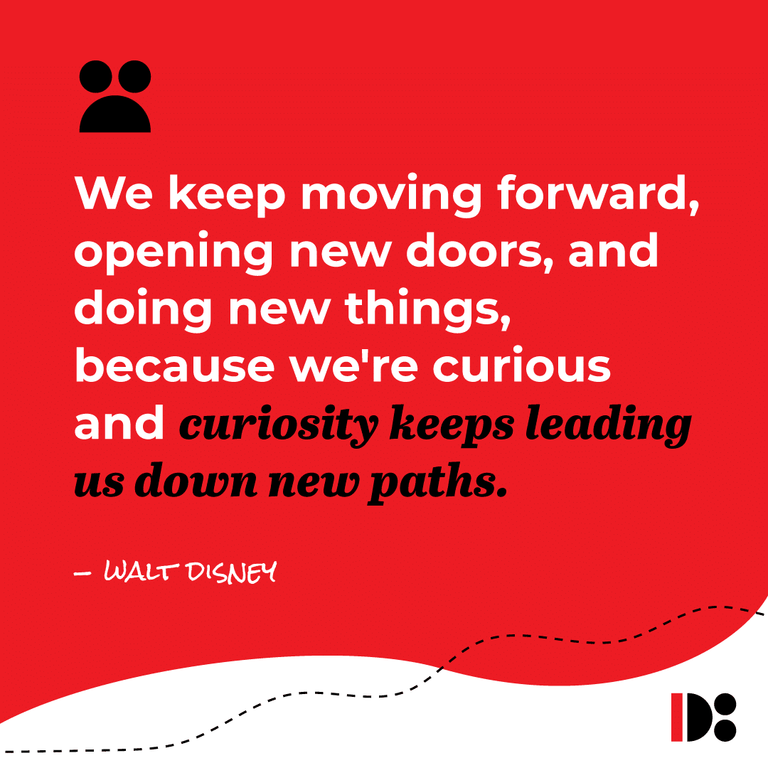 "We keep moving forward, opening new doors, and doing new things, because we're curious, and curiosity keeps leading us down new paths." - Walt Disney