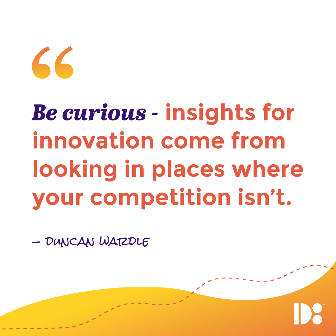 "Be Curious - insights for innovation come from looking in places where your competition isn’t." - Duncan Wardle