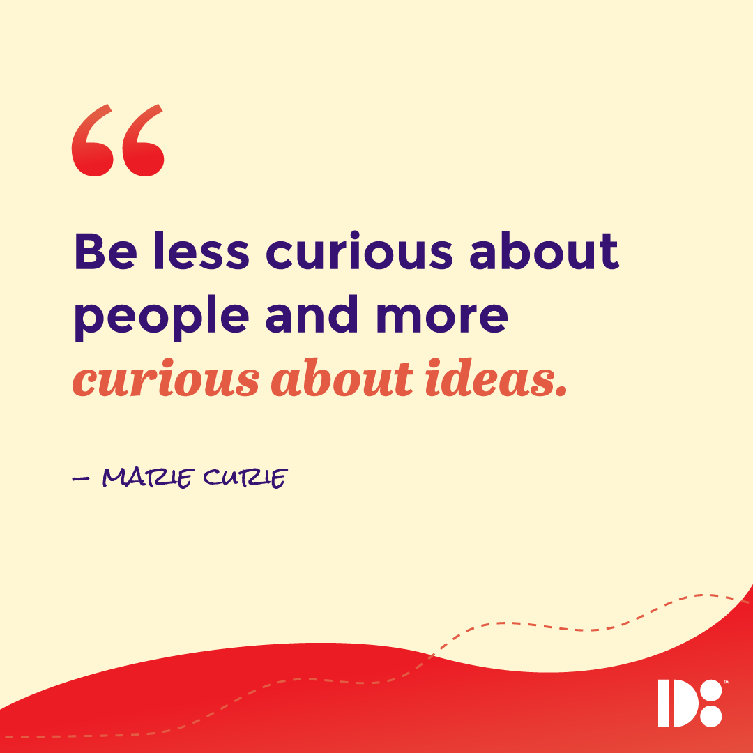 "Be less curious about people, and more curious about ideas." - Marie Curie